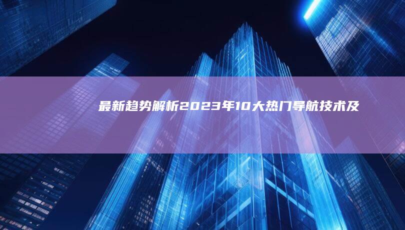 最新趋势解析：2023年10大热门导航技术及其应用场景 (最新趋势解析报告)